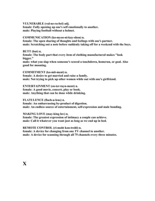 VUL ERABLE (vul-ne-ra-bel) adj.
female: Fully opening up one's self emotionally to another.
male: Playing football without a helmet.
COMMU ICATIO (ko-myoo-ni-kay-shon) n.
female: The open sharing of thoughts and feelings with one's partner.
male: Scratching out a note before suddenly taking off for a weekend with the boys.
BUTT (but) n.
female: The body part that every item of clothing manufactured makes look
bigger.
male: what you slap when someone's scored a touchdown, homerun, or goal. Also
good for mooning.
COMMITME T (ko-mit-ment) n.
female: A desire to get married and raise a family.
male: ot trying to pick up other women while out with one's girlfriend.
E TERTAI ME T (en-ter-tayn-ment) n.
female: A good movie, concert, play or book.
male: Anything that can be done while drinking.
FLATULE CE (flach-u-lens) n.
female: An embarrassing by-product of digestion.
male: An endless source of entertainment, self-expression and male bonding.
MAKI G LOVE (may-king luv) n.
female: The greatest expression of intimacy a couple can achieve.
male: Call it whatever you want just as long as we end up in bed.
REMOTE CO TROL (ri-moht kon-trohl) n.
female: A device for changing from one TV channel to another.
male: A device for scanning through all 75 channels every three minutes.
X
 