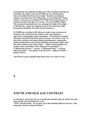 Assuming that each child gets nothing more than a medium-sized lego set
(2 pounds), the sleigh is carrying 321,300 tons, not counting Santa,
who is invariably described as overweight. On land, conventional
reindeer can pull no more that 300 pounds. Even granting that flying
reindeer (see point #1) could pull TE TIMES the normal amount, we
cannot do the job with eight, or even nine. We need 214,000 reindeer.
This increases the payload--not even counting the weight of the sleigh--
to 353,430 tons. Again, for comparison, this is four times the weight
of the Queen Elizabeth. (The ship--not the monarch...)
5) 353,000 tons traveling at 650 miles per second creates enormous air
resistance--this will heat up the reindeer in the same fashion as
spacecraft re-entering the earth's atmosphere. The lead pair of reindeer
will absorb 14.3 QUI TILLIO joules of energy. Per second. Each. In
short, they will burst into flames almost instantaneously, exposing the
reindeer behind them, and creating deafening sonic booms in their wake.
The entire reindeer team will be vapor”- within 4.26 thousandths of a
second. Santa, meanwhile, will be subjected to centrifugal f”- s
17,500.06 times greater t”- gravity. A 250-pound Santa ”- ch seems
ludicrously slim) ”- d be pinned to the back of h”- leigh by 4,315,015
pounds of force.
And I'll bet you guys thought being Santa Claus was a piece of cake.
Y
YOUTH A D OLD AGE CO TRAST
An old farmer went to the city one weekend and attended a big city church. He came
home and his wife asked him how it was.
Well, said the farmer, It was good. They did something different, however. They
sang praise choruses instead of hymns.
 