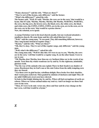 Praise choruses? said his wife. What are those?
They're sort of like hymns, only different, said the farmer.
What's the difference? asked the wife.
The farmer said, Well, if I said, 'Martha, the cows are in the corn,' that would be a
hymn. But if I said, 'Martha, Martha, Martha, Oh Martha, MARTHA, MARTHA,
the cows, the big cows, the brown cows, the black cows, the white cows, the black
and white cows, the COWS, COWS, COWS, are in the corn, are in the corn, are in
the corn, are in the corn,' that would be a praise chorus.
ow, the rebuttal, so to speak:
A young Christian went to his local church usually, but one weekend attended a
smalltown church. He came home and his wife asked him how it was.
Well, said the young man, It was good. They did something different, however.
They sang hymns instead of regular songs.
Hymns, said his wife, What are those?
Oh, they're okay. They're sort of like regular songs, only different, said the young
man.
Well, what's the difference? asked his wife.
The young man said, Well it's like this: If I were to say to you, 'Martha, the cows
are in the corn,' well that would be a regular song. If, on the other hand, I were to
say to you:
Oh Martha, dear Martha, hear thou my cry Inclinest thine ear to the words of my
mouth. Turn thou thy whole wondrous ear by and by To the righteous, inimitable,
glorious truth.
For the way of the animals who can explain There in their heads is no shadow of
sense, Hearkenest they in God's sun or his rain Unless from the mild, tempting corn
they are fenced.
Yea those cows in glad bovine, rebellious delight, Have broke free their shackles,
their warm pens eschewed. Then goaded by minions of darkness and night They all
my mild Chilliwack sweet corn have chewed.
So look to that bright shining day by and by, Where all foul corruptions of earth are
reborn. Where no vicious animal makes my soul cry And I no longer see those foul
cows in the corn.
Then, if I were to do only verses one, three and four and do a key change on the
last verse, well that would be a hymn.
Z
 