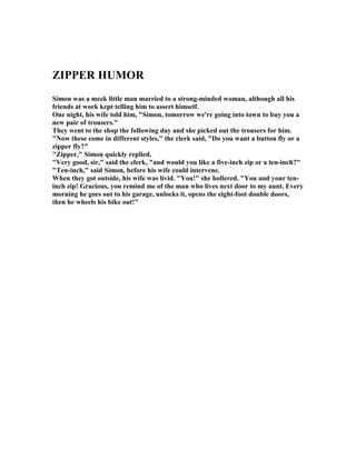 ZIPPER HUMOR
Simon was a meek little man married to a strong-minded woman, although all his
friends at work kept telling him to assert himself.
One night, his wife told him, Simon, tomorrow we're going into town to buy you a
new pair of trousers.
They went to the shop the following day and she picked out the trousers for him.
 ow these come in different styles, the clerk said, Do you want a button fly or a
zipper fly?
Zipper, Simon quickly replied.
Very good, sir, said the clerk, and would you like a five-inch zip or a ten-inch?
Ten-inch, said Simon, before his wife could intervene.
When they got outside, his wife was livid. You! she hollered. You and your ten-
inch zip! Gracious, you remind me of the man who lives next door to my aunt. Every
morning he goes out to his garage, unlocks it, opens the eight-foot double doors,
then he wheels his bike out!
 