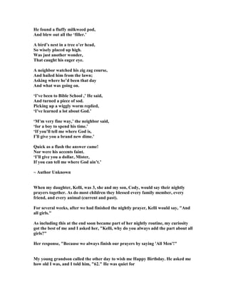 He found a fluffy milkweed pod,
And blew out all the ‘filler.’
A bird’s nest in a tree o’er head,
So wisely placed up high.
Was just another wonder,
That caught his eager eye.
A neighbor watched his zig zag course,
And hailed him from the lawn;
Asking where he’d been that day
And what was going on.
‘I’ve been to Bible School ,’ He said,
And turned a piece of sod.
Picking up a wiggly worm replied,
‘I’ve learned a lot about God.’
‘M’m very fine way,’ the neighbor said,
‘for a boy to spend his time.’
‘If you’ll tell me where God is,
I’ll give you a brand new dime.’
Quick as a flash the answer came!
or were his accents faint.
‘I’ll give you a dollar, Mister,
If you can tell me where God ain’t.’
~ Author Unknown
When my daughter, Kelli, was 3, she and my son, Cody, would say their nightly
prayers together. As do most children they blessed every family member, every
friend, and every animal (current and past).
For several weeks, after we had finished the nightly prayer, Kelli would say, "And
all girls."
As including this at the end soon became part of her nightly routine, my curiosity
got the best of me and I asked her, "Kelli, why do you always add the part about all
girls?"
Her response, "Because we always finish our prayers by saying 'All Men'!"
My young grandson called the other day to wish me Happy Birthday. He asked me
how old I was, and I told him, "62." He was quiet for
 