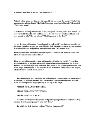 a moment, and then he asked, "Did you start at 1?"
When I called home one day, my six year old son answered the phone. "Hello," he
said, panting a little. I said, "Hi, ick. Wow, you sound out of breath." He replied,
" o, I have more."
A father was reading Bible stories to his young son. He read, "The man named Lot
was warned to take his wife and flee out of the city, but his wife looked back and
was turned to salt." His son asked, "What happened to the flea?"
As my five year old son and I were headed to McDonald's one day, we passed a car
accident. Usually when we see something terrible like that, we say a prayer for those
who might be hurt, so I pointed and said to my son, "We should pray."
From the back seat I heard his earnest request: "Please, God, don't let those cars
block the entrance to McDonald's."
I had been teaching my three-year old daughter, Caitlin, the Lord's Prayer. For
several evenings at bedtime, she would repeat after me the lines from the prayer.
Finally, she decided to go solo. I listened with pride as she carefully enunciated each
word, right up to the end of the prayer: "Lead us not into temptation," she prayed,
"but deliver us some E-mail. Amen."
Two young boys were spending the night at their grandparents the week before
Christmas. At bedtime, the two boys knelt beside their beds to say their prayers
when the youngest one began praying at the top of his lungs.
"I PRAY FOR A EW BICYCLE...
I PRAY FOR A EW I TE DO...
I PRAY FOR A EW VCR..."
His older brother leaned over and nudged the younger brother and said, "Why
are you shouting your prayers? God isn't deaf."
To which the little brother replied, " o, but Grandma is!"
 