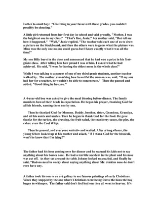 Father to small boy: "One thing in your favor-with these grades, you couldn't
possibly be cheating."
A little girl returned from her first day in school and said proudly, "Mother, I was
the brightest one in my class!" "That's fine, Janie," her mother said, "But tell me
how it happened." "Well," Janie replied, "The teacher told each one of us to draw
a picture on the blackboard, and then the others were to guess what the picture was.
Mine was the only one no one could guess-but I knew exactly what it was all the
time!"
My son Billy burst in the door and announced that he had won a prize in his first-
grade class. After telling him how proud I was of him, I asked what he had
achieved. He said, "I won for having the oldest mom in the whole class!"
While I was talking to a parent of one of my third grade students, another teacher
walked by. The mother, remarking how beautiful the woman was, said, "If my son
had her for a teacher, he wouldn't be able to concentrate." Then she paused and
added, "Good thing he has you."
A 4-year-old boy was asked to give the meal blessing before dinner. The family
members bowed their heads in expectation. He began his prayer, thanking God for
all his friends, naming them one by one.
Then he thanked God for Mommy, Daddy, brother, sister, Grandma, Grandpa,
and all his aunts and uncles. Then he began to thank God for the food. He gave
thanks for the turkey, the dressing, the fruit salad, the cranberry sauce, the pies, the
cakes, even the Cool Whip.
Then he paused, and everyone waited-- and waited. After a long silence, the
young fellow looked up at his mother and asked, "If I thank God for the broccoli,
won't he know that I'm lying?"
The father had his boss coming over for dinner and he warned his kids not to say
anything about his bosses nose. He had a terrible accident in the plant and his nose
was cut off. As they sat around the table Johnny looked so puzzled, and finally he
said, "Dad-no need to worry about saying anything about Mr. Jenkins nose-he don't
even have any.
A father took his son to an art gallery to see famous paintings of early Christians.
When they stopped by the one where Christians were being fed to the lions the boy
began to whimper. The father said don't feel bad son they all went to heaven. It's
 