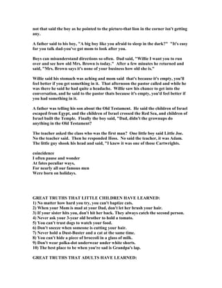 not that said the boy as he pointed to the picture-that lion in the corner isn't getting
any.
A father said to his boy, "A big boy like you afraid to sleep in the dark?" "It's easy
for you talk dad-you've got mom to look after you.
Boys can misunderstand directions so often. Dad said, "Willie I want you to run
over and see how old Mrs. Brown is today." After a few minutes he returned and
said, "Mrs. Brown says it's none of your business how old she is."
Willie said his stomach was aching and mom said that's because it's empty, you'll
feel better if you get something in it. That afternoon the pastor called and while he
was there he said he had quite a headache. Willie saw his chance to get into the
conversation, and he said to the pastor thats because it's empty, you'd feel better if
you had something in it.
A father was telling his son about the Old Testament. He said the children of Israel
escaped from Egypt, and the children of Israel crossed the Red Sea, and children of
Israel built the Temple. Finally the boy said, "Dad, didn't the grownups do
anything in the Old Testament?
The teacher asked the class who was the first man? One little boy said Little Joe.
o the teacher said. Then he responded Hoss. o said the teacher, it was Adam.
The little guy shook his head and said, "I knew it was one of those Cartwrights.
coincidence
I often pause and wonder
At fates peculiar ways,
For nearly all our famous men
Were born on holidays.
GREAT TRUTHS THAT LITTLE CHILDRE HAVE LEAR ED:
1) o matter how hard you try, you can't baptize cats.
2) When your Mom is mad at your Dad, don't let her brush your hair.
3) If your sister hits you, don't hit her back. They always catch the second person.
4) ever ask your 3-year old brother to hold a tomato.
5) You can't trust dogs to watch your food.
6) Don't sneeze when someone is cutting your hair.
7) ever hold a Dust-Buster and a cat at the same time.
8) You can't hide a piece of broccoli in a glass of milk.
9) Don't wear polka-dot underwear under white shorts.
10) The best place to be when you're sad is Grandpa's lap.
GREAT TRUTHS THAT ADULTS HAVE LEAR ED:
 