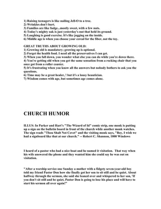 1) Raising teenagers is like nailing Jell-O to a tree.
2) Wrinkles don't hurt.
3) Families are like fudge...mostly sweet, with a few nuts.
4) Today's mighty oak is just yesterday's nut that held its ground.
5) Laughing is good exercise. It's like jogging on the inside.
6) Middle age is when you choose your cereal for the fiber, not the toy.
GREAT TRUTHS ABOUT GROWI G OLD:
1) Growing old is mandatory; growing up is optional.
2) Forget the health food. I need all the preservatives I can get.
3) When you fall down, you wonder what else you can do while you're down there.
4) You're getting old when you get the same sensation from a rocking chair that you
once got from a roller coaster.
5) It's frustrating when you know all the answers but nobody bothers to ask you the
questions.
6) Time may be a great healer, ! but it's a lousy beautician.
7) Wisdom comes with age, but sometimes age comes alone.
CHURCH HUMOR
ILLUS: In Parker and Hart’s "The Wizard of Id" comic strip, one monk is putting
up a sign on the bulletin board in front of the church while another monk watches.
The sign reads "Thou Shalt ot Covet" and the visiting monk says, "Boy, I wish we
had a signboard like that at our church." -- Robert C. Shannon, 1000 Windows
I heard of a pastor who had a nice boat and he named it visitation. That way when
his wife answered the phone and they wanted him she could say he was out on
visitation.
"After a worship service one Sunday a mother with a fidgety seven-year-old boy
told my friend Pastor Don how she finally got her son to sit still and be quiet. About
halfway through the sermon, she said she leaned over and whispered to her son, 'If
you don't sit still and be quiet, Pastor Don is going to lose his place and will have to
start his sermon all over again!”
 