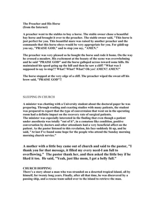 The Preacher and His Horse
(from the Internet)
A preacher went to the stables to buy a horse. The stable owner chose a beautiful
bay horse and brought it over to the preacher. The stable owner said, "This horse is
just perfect for you. This beautiful mare was raised by another preacher and the
commands that this horse obeys would be very appropriate for you. For giddi-up
you say, "PRAISE GOD," and to stop you say, "AME ."
The preacher was very pleased so he bought the horse and rode it home. On the way
he crossed a meadow. His excitement at the beauty of the scene was overwhelming
and he said "PRAISE GOD" and the horse galloped across toward some hills. He
maintained his speed going up the hill and then he saw a cliff! "What was I
supposed to say to stop?? What? What? What? Oh yes! AME !! AME !"
The horse stopped at the very edge of a cliff. The preacher wiped the sweat off his
brow said, "PRAISE GOD"!!
SLEEPING IN CHURCH
A minister was chatting with a University student about the doctoral paper he was
preparing. Through reading and exacting studies with many patients, the student
was prepared to report that the type of converstaion that went on in the operating
room had a definite impact on the recovery rate of surgical patients.
The minister was especially interested in the finding that even though a patient
under anesthesia was totally "out of it", in a comatose like condition, positive
conversation by doctors and other attendants had a very beneficial affect on the
patient. As the pastor listened to this revelation, his face suddenly lit up, and he
said, "At last I've found some hope for the people who attend the Sunday morning
morning church service."
A mother with a little boy came out of church and said to the pastor, "I
thank you for that message, it filled my every need-I am full to
overflowing." The pastor thank her, and then asked the little boy if he
liked it too. He said, "Yeah, just like mom, I got a belly full."
CHURCH HOPPI G
There’s a story about a man who was stranded on a deserted tropical island, all by
himself, for twenty long years. Finally, after all that time, he was discovered by a
passing ship, and a rescue team sailed over to the island to retrieve the man.
 