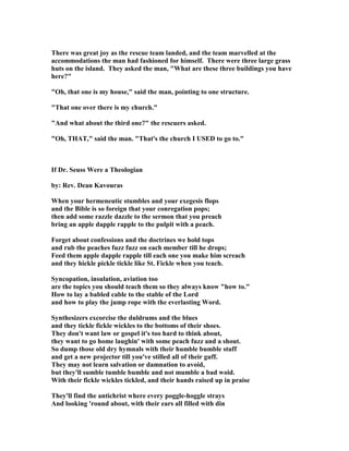 There was great joy as the rescue team landed, and the team marvelled at the
accommodations the man had fashioned for himself. There were three large grass
huts on the island. They asked the man, "What are these three buildings you have
here?"
"Oh, that one is my house," said the man, pointing to one structure.
"That one over there is my church."
"And what about the third one?" the rescuers asked.
"Oh, THAT," said the man. "That's the church I USED to go to."
If Dr. Seuss Were a Theologian
by: Rev. Dean Kavouras
When your hermeneutic stumbles and your exegesis flops
and the Bible is so foreign that your conregation pops;
then add some razzle dazzle to the sermon that you preach
bring an apple dapple rapple to the pulpit with a peach.
Forget about confessions and the doctrines we hold tops
and rub the peaches fuzz fuzz on each member till he drops;
Feed them apple dapple rapple till each one you make him screach
and they hickle pickle tickle like St. Fickle when you teach.
Syncopation, insulation, aviation too
are the topics you should teach them so they always know "how to."
How to lay a babled cable to the stable of the Lord
and how to play the jump rope with the everlasting Word.
Synthesizers excorcise the duldrums and the blues
and they tickle fickle wickles to the bottoms of their shoes.
They don't want law or gospel it's too hard to think about,
they want to go home laughin' with some peach fuzz and a shout.
So dump those old dry hymnals with their humble bumble stuff
and get a new projector till you've stilled all of their guff.
They may not learn salvation or damnation to avoid,
but they'll sumble tumble bumble and not mumble a bad woid.
With their fickle wickles tickled, and their hands raised up in praise
They'll find the antichrist where every poggle-hoggle strays
And looking 'round about, with their ears all filled with din
 