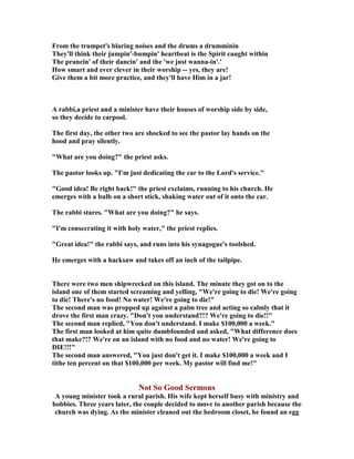 From the trumpet's blaring noises and the drums a drumminin
They'll think their jumpin'-bumpin' heartbeat is the Spirit caught within
The prancin' of their dancin' and the 'we just wanna-in'.'
How smart and ever clever in their worship -- yes, they are!
Give them a bit more practice, and they'll have Him in a jar!
A rabbi,a priest and a minister have their houses of worship side by side,
so they decide to carpool.
The first day, the other two are shocked to see the pastor lay hands on the
hood and pray silently.
"What are you doing?" the priest asks.
The pastor looks up. "I'm just dedicating the car to the Lord's service."
"Good idea! Be right back!" the priest exclaims, running to his church. He
emerges with a bulb on a short stick, shaking water out of it onto the car.
The rabbi stares. "What are you doing?" he says.
"I'm consecrating it with holy water," the priest replies.
"Great idea!" the rabbi says, and runs into his synagogue's toolshed.
He emerges with a hacksaw and takes off an inch of the tailpipe.
There were two men shipwrecked on this island. The minute they got on to the
island one of them started screaming and yelling, "We're going to die! We're going
to die! There's no food! o water! We're going to die!"
The second man was propped up against a palm tree and acting so calmly that it
drove the first man crazy. "Don't you understand?!? We're going to die!!"
The second man replied, "You don't understand. I make $100,000 a week."
The first man looked at him quite dumbfounded and asked, "What difference does
that make?!? We're on an island with no food and no water! We're going to
DIE!!!"
The second man answered, "You just don't get it. I make $100,000 a week and I
tithe ten percent on that $100,000 per week. My pastor will find me!"
ot So Good Sermons
A young minister took a rural parish. His wife kept herself busy with ministry and
hobbies. Three years later, the couple decided to move to another parish because the
church was dying. As the minister cleaned out the bedroom closet, he found an egg
 
