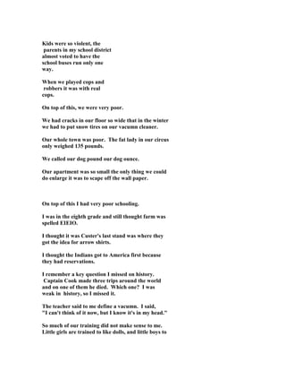 Kids were so violent, the
parents in my school district
almost voted to have the
school buses run only one
way.
When we played cops and
robbers it was with real
cops.
On top of this, we were very poor.
We had cracks in our floor so wide that in the winter
we had to put snow tires on our vacumn cleaner.
Our whole town was poor. The fat lady in our circus
only weighed 135 pounds.
We called our dog pound our dog ounce.
Our apartment was so small the only thing we could
do enlarge it was to scape off the wall paper.
On top of this I had very poor schooling.
I was in the eighth grade and still thought farm was
spelled EIEIO.
I thought it was Custer's last stand was where they
got the idea for arrow shirts.
I thought the Indians got to America first because
they had reservations.
I remember a key question I missed on history.
Captain Cook made three trips around the world
and on one of them he died. Which one? I was
weak in history, so I missed it.
The teacher said to me define a vacumn. I said,
"I can't think of it now, but I know it's in my head."
So much of our training did not make sense to me.
Little girls are trained to like dolls, and little boys to
 
