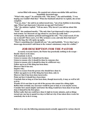carton filled with money. He counted out a dozen one-dollar bills and three
beautifully decorated eggs.
"What's this, sugar?" he asked his wife. "Oh, honey," she said bashfully, "I was
hoping you wouldn't find that." When her husband asked her to explain, she at last
complied.
"You see, dear," she said in an embarrassed tone, "one of my hobbies is decorating
eggs. When I get depressed, I decorate an egg and I feel better."
"Oh," the minister replied. "Tell me more. Why haven't you told me about this
before?"
"Well," she continued meekly, "The only time I get depressed is when you preach a
bad sermon. So I decorate an egg whenever you mess up really bad."
At that point, the minister grinned and hugged his wife. " ot a bad record, if I do
say so myself! Three years, over fifty sermons a year, and only three bad ones!"
After the hug, the wife spoke up again.
"There's something else I should tell you," she said bashfully. "Every time I got a
dozen eggs decorated I sold them to the women's missionary corps for a dollar."
JOB DESCRIPTIO FOR THE PASTOR
As nearly everyone knows, the Pastor has practically nothing to do except -
Decide what is to be done;
Tell somebody to do it;
Listen to reasons why it should not be done;
Listen to reasons why it should be done by someone else;
Listen to reasons why it should be done in a different way;
Follow up to see if the thing has been done;
Discover that it has not;
Inquire why;
Listen to excuses from the person who should have done it;
Follow up again to see if the thing has been done, only to
Discover that it has been done incorrectly;
Point out how it should have been done;
Conclude that as long as it has been done, though incorrectly, it may as well be left
as it is;
Wonder if it is not time to get rid of the person who cannot do a thing right;
Reflect that certainly any successor would be just as bad, or even maybe worse;
Consider how much simpler and better the thing would have been done if one had
done it himself in the first place;
Reflect sadly that one could have done it right in twenty minutes, and as things
turned out, one has to spend two days to find out why it has taken three weeks for
somebody else to do it wrong.
Believe it or not, the following announcements actually appeared in various church
 