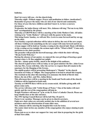 bulletins.
Don't let worry kill you -- let the church help.
Thursday night - Potluck supper. Prayer and meditation to follow. (medication?)
Remember in prayer the many who are sick of our church and community.
For those of you who have children and don't know it, we have a nursery
downstairs.
Wednesday the ladies liturgy will meet. Mrs. Johnson will sing "Put me in my little
bed" accompanied by the pastor.
Thursday at 5.00 PM there will be a meeting of the Little Mothers Club. All ladies
wishing to be "Little Mothers" will meet with the pastor in his study.
This being Easter Sunday, we will ask Mrs. Lewis to come forward and lay an egg
on the altar.
ext Sunday a special collection will be taken to defray the cost of the new carpet.
All those wishing to do something on the new carpet will come forward and do so.
A bean supper will be held on Tuesday evening in the church hall. Music will follow.
At the evening service tonight, the sermon topic will be "What is Hell?" Come early
and listen to our choir practice.
The preacher will preach his farewell message, after which the choir will sing,
"Break Forth With Joy."
During the absence of our pastor, we enjoyed the rare privilege of hearing a good
sermon when A. B. Doe supplied our pulpit.
The Rev. Adams spoke briefly, much to the delight of his audience.
The church is glad to have with us today as our guest minister the Rev. John Green
who has Mrs. Green with him. After the service we request that all remain in the
sanctuary for the Hanging of the Greens.
The eighth graders will be presenting Shakespear's "Hamlet" in the church
basement on Friday at 7:00pm. The congregation is invited to attend this tragedy.
The rosebud on the altar this morning is to announce the birth of David Alan
Belzer, the sin of Rev. and Mrs. Julius Belzer.
This afternoon there will be a meeting in the South and orth ends of the church.
Children will be baptized at both ends.
Tuesday at 4:00 PM there will be an ice cream social. All ladies giving milk will
please come early.
The service will close with "Little Drops of Water." One of the ladies will start
quietly and the rest of the congregation will join in.
Weight Watchers will meet at 7 p.m. at the St. Peter's Catholic Church. Please use
large double door at the side entrance.
The 1991 Spring Council Retreat will be hell May 10 and 11.
Pastor is on vacation. Massages can be given to church secretary.
Eight new choir robes are currently needed, due to the addition of several new
members and to the deterioration of some older ones.
Mrs. Johnson will be entering the hospital this week for testes.
The senior choir invites any member of the congregation who enjoys sinning to join
the choir.
Please join us as we show our support for Amy and Alan in preparing for the girth
of their first child.
 