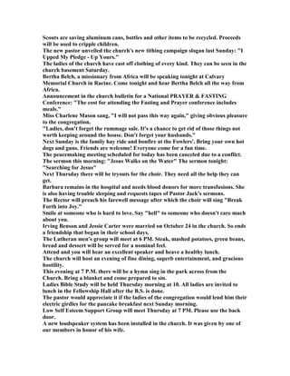 Scouts are saving aluminum cans, bottles and other items to be recycled. Proceeds
will be used to cripple children.
The new pastor unveiled the church's new tithing campaign slogan last Sunday: "I
Upped My Pledge - Up Yours."
The ladies of the church have cast off clothing of every kind. They can be seen in the
church basement Saturday.
Bertha Belch, a missionary from Africa will be speaking tonight at Calvary
Memorial Church in Racine. Come tonight and hear Bertha Belch all the way from
Africa.
Announcement in the church bulletin for a ational PRAYER & FASTI G
Conference: "The cost for attending the Fasting and Prayer conference includes
meals."
Miss Charlene Mason sang, "I will not pass this way again," giving obvious pleasure
to the congregation.
"Ladies, don't forget the rummage sale. It's a chance to get rid of those things not
worth keeping around the house. Don't forget your husbands."
ext Sunday is the family hay ride and bonfire at the Fowlers'. Bring your own hot
dogs and guns. Friends are welcome! Everyone come for a fun time.
The peacemaking meeting scheduled for today has been canceled due to a conflict.
The sermon this morning: "Jesus Walks on the Water" The sermon tonight:
"Searching for Jesus"
ext Thursday there will be tryouts for the choir. They need all the help they can
get.
Barbara remains in the hospital and needs blood donors for more transfusions. She
is also having trouble sleeping and requests tapes of Pastor Jack's sermons.
The Rector will preach his farewell message after which the choir will sing "Break
Forth into Joy."
Smile at someone who is hard to love. Say "hell" to someone who doesn't care much
about you.
Irving Benson and Jessie Carter were married on October 24 in the church. So ends
a friendship that began in their school days.
The Lutheran men's group will meet at 6 PM. Steak, mashed potatoes, green beans,
bread and dessert will be served for a nominal feel.
Attend and you will hear an excellent speaker and heave a healthy lunch.
The church will host an evening of fine dining, superb entertainment, and gracious
hostility.
This evening at 7 P.M. there will be a hymn sing in the park across from the
Church. Bring a blanket and come prepared to sin.
Ladies Bible Study will be held Thursday morning at 10. All ladies are invited to
lunch in the Fellowship Hall after the B.S. is done.
The pastor would appreciate it if the ladies of the congregation would lend him their
electric girdles for the pancake breakfast next Sunday morning.
Low Self Esteem Support Group will meet Thursday at 7 PM. Please use the back
door.
A new loudspeaker system has been installed in the church. It was given by one of
our members in honor of his wife.
 