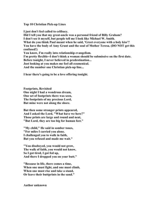 Top 10 Christian Pick-up Lines
I just don't feel called to celibacy.
Did I tell you that my great-uncle was a personal friend of Billy Graham?
I don't see it myself, but people tell me I look like Michael W. Smith.
What do you think Paul meant when he said, 'Greet everyone with a holy kiss'?
You have the body of Amy Grant and the soul of Mother Teresa. (DO OT get this
confused!)
You know, I'm really into relationship evangelism.
I'm pretty flexible--I don't think a woman should be submissive on the first date.
Before tonight, I never believed in predestination...
Just looking at you makes me feel all ecumenical.
And the number one Christian pick-up line...
I hear there's going to be a love offering tonight.
Footprints, Revisited
One night I had a wondrous dream,
One set of footprints there was seen,
The footprints of my precious Lord,
But mine were not along the shore.
But then some stranger prints appeared,
And I asked the Lord, "What have we here?"
Those prints are large and round and neat,
"But Lord, they are too big for human feet."
"My child," He said in somber tones,
"For miles I carried you alone.
I challenged you to walk in faith,
But you refused and made me wait."
"You disobeyed, you would not grow,
The walk of faith, you would not know,
So I got tired, I got fed up,
And there I dropped you on your butt."
"Because in life, there comes a time,
When one must fight, and one must climb,
When one must rise and take a stand,
Or leave their buttprints in the sand."
Author unknown
 