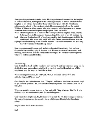 Spurgeon laughed as often as he could. He laughed at the ironies of life, he laughed
at comical incidents, he laughed at the amusing elements of nature. He sometimes
laughed at his critics. He loved to share wholesome jokes with his friends and
colleagues in ministry. He was known to tell humorous stories from the pulpit.
William Williams, a fellow pastor who kept company with Spurgeon, was a near
and dear friend in the latter years of Spurgeon’s life. He wrote:
What a bubbling fountain of humour Mr. Spurgeon had! I laughed more, I verily
believe, when in his company than during all the rest of my life besides. He
had the most fascinating gift of laughter…and he had also the greatest ability for
making all who heard him laugh with him. When someone blamed him for
saying humourous things in his semons, he said, “He would not blame me if he only
knew how many of them I keep back.”
Spurgeon considered humor such an integral part of his ministry that a whole
chapter in his autobiography is devoted to it. Humor permeates his sermons and
writings, often woven into the fabric of his messages. It's one reason among many
why he is still so readable today.
Misbehaving
God decided to check on His creatures here on Earth and see what was going on. He
decided to send an angel down to Earth to check it out. So, He called one of His
angels and sent the angel to Earth for a time.
When the angel returned, he told God, "Yes, it is bad on Earth; 95% are
misbehaving and 5% are not."
God thought for a moment and said, "Maybe I had better send down a second angel
to get another opinion." So, God called another angel and sent him to Earth for a
time, too.
When the angel returned he went to God and said, "Yes, it is true. The Earth is in
decline; 95% are misbehaving and 5% are being good."
God was not at all pleased. So, He decided to e-mail the 5% that were good because
He wanted to encourage them... give them a little something to help them keep
going.
Do you know what that e-mail said?
o?
 
