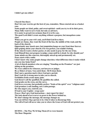 I didn't get one either!
Church One-liners
Don't let your worries get the best of you, remember, Moses started out as a basket
case.
Some people are kind, polite, and sweet-spirited - until you try to sit in their pews.
Many folks want to serve God, but only as advisers.
It is easier to preach ten sermons than it is to live one.
The good Lord didn't create anything without a purpose, but mosquitoes come
close.
When you get to your wit's end, you'll find God lives there.
People are funny, they want the front of the bus, the middle of the road, and the
back of the church.
Opportunity may knock once, but temptation bangs on your front door forever.
Quit griping about your church; if it was perfect, you couldn't belong.
If the church wants a better pastor, it only needs to pray for the one it has.
God Himself does not propose to judge a man until he is dead. So why should you?
Some minds are like concrete, thoroughly mixed up and permanently set.
Peace starts with a smile.
I don't know why some people change churches; what difference does it make which
one you stay home from?
A lot of church members who are singing "Standing on the Promises" are just
sitting on the premises.
We were called to be witnesses, not lawyers or judges.
Be ye fishers of men. You catch them - He'll clean them.
Don't put a question mark where God put a period.
Don't wait for 6 strong men to take you to church.
Forbidden fruits create many jams.
God doesn't call the qualified, He qualifies the called.
God grades on the cross, not the curve.
God loves everyone, but probably prefers "fruits of the spirit" over "religious nuts!
God promises a safe landing, not a calm passage.
He who angers you, controls you.
If God is your Copilot - swap seats!
Prayer: Don't give God instructions -- just report for duty!
The task ahead of us is never as great as the Power behind us.
We don't change the message, the message changes us.
You can tell how big a person is by what it takes to discourage him.
The will of God will never take you to where the Grace of God will not protect you.
HYM S -- The Way We'd Sing Them (if we were honest)
The Door Magazine
 
