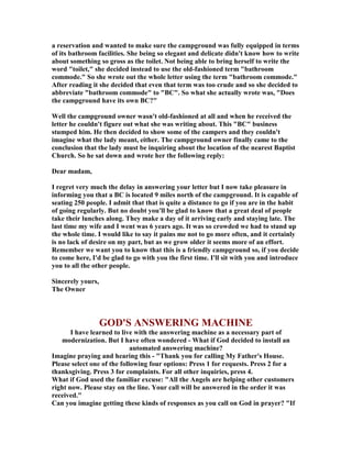 a reservation and wanted to make sure the campground was fully equipped in terms
of its bathroom facilities. She being so elegant and delicate didn't know how to write
about something so gross as the toilet. ot being able to bring herself to write the
word "toilet," she decided instead to use the old-fashioned term "bathroom
commode." So she wrote out the whole letter using the term "bathroom commode."
After reading it she decided that even that term was too crude and so she decided to
abbreviate "bathroom commode" to "BC". So what she actually wrote was, "Does
the campground have its own BC?"
Well the campground owner wasn't old-fashioned at all and when he received the
letter he couldn't figure out what she was writing about. This "BC" business
stumped him. He then decided to show some of the campers and they couldn't
imagine what the lady meant, either. The campground owner finally came to the
conclusion that the lady must be inquiring about the location of the nearest Baptist
Church. So he sat down and wrote her the following reply:
Dear madam,
I regret very much the delay in answering your letter but I now take pleasure in
informing you that a BC is located 9 miles north of the campground. It is capable of
seating 250 people. I admit that that is quite a distance to go if you are in the habit
of going regularly. But no doubt you'll be glad to know that a great deal of people
take their lunches along. They make a day of it arriving early and staying late. The
last time my wife and I went was 6 years ago. It was so crowded we had to stand up
the whole time. I would like to say it pains me not to go more often, and it certainly
is no lack of desire on my part, but as we grow older it seems more of an effort.
Remember we want you to know that this is a friendly campground so, if you decide
to come here, I'd be glad to go with you the first time. I'll sit with you and introduce
you to all the other people.
Sincerely yours,
The Owner
GOD'S A SWERI G MACHI E
I have learned to live with the answering machine as a necessary part of
modernization. But I have often wondered - What if God decided to install an
automated answering machine?
Imagine praying and hearing this - "Thank you for calling My Father's House.
Please select one of the following four options: Press 1 for requests. Press 2 for a
thanksgiving. Press 3 for complaints. For all other inquiries, press 4.
What if God used the familiar excuse: "All the Angels are helping other customers
right now. Please stay on the line. Your call will be answered in the order it was
received."
Can you imagine getting these kinds of responses as you call on God in prayer? "If
 