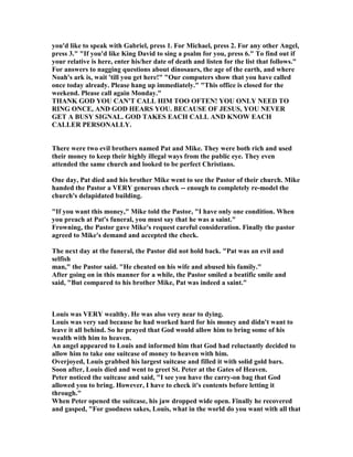 you'd like to speak with Gabriel, press 1. For Michael, press 2. For any other Angel,
press 3." "If you'd like King David to sing a psalm for you, press 6." To find out if
your relative is here, enter his/her date of death and listen for the list that follows."
For answers to nagging questions about dinosaurs, the age of the earth, and where
oah's ark is, wait 'till you get here!" "Our computers show that you have called
once today already. Please hang up immediately." "This office is closed for the
weekend. Please call again Monday."
THA K GOD YOU CA 'T CALL HIM TOO OFTE ! YOU O LY EED TO
RI G O CE, A D GOD HEARS YOU. BECAUSE OF JESUS, YOU EVER
GET A BUSY SIG AL. GOD TAKES EACH CALL A D K OW EACH
CALLER PERSO ALLY.
There were two evil brothers named Pat and Mike. They were both rich and used
their money to keep their highly illegal ways from the public eye. They even
attended the same church and looked to be perfect Christians.
One day, Pat died and his brother Mike went to see the Pastor of their church. Mike
handed the Pastor a VERY generous check -- enough to completely re-model the
church's delapidated building.
"If you want this money," Mike told the Pastor, "I have only one condition. When
you preach at Pat's funeral, you must say that he was a saint."
Frowning, the Pastor gave Mike's request careful consideration. Finally the pastor
agreed to Mike's demand and accepted the check.
The next day at the funeral, the Pastor did not hold back. "Pat was an evil and
selfish
man," the Pastor said. "He cheated on his wife and abused his family."
After going on in this manner for a while, the Pastor smiled a beatific smile and
said, "But compared to his brother Mike, Pat was indeed a saint."
Louis was VERY wealthy. He was also very near to dying.
Louis was very sad because he had worked hard for his money and didn't want to
leave it all behind. So he prayed that God would allow him to bring some of his
wealth with him to heaven.
An angel appeared to Louis and informed him that God had reluctantly decided to
allow him to take one suitcase of money to heaven with him.
Overjoyed, Louis grabbed his largest suitcase and filled it with solid gold bars.
Soon after, Louis died and went to greet St. Peter at the Gates of Heaven.
Peter noticed the suitcase and said, "I see you have the carry-on bag that God
allowed you to bring. However, I have to check it's contents before letting it
through."
When Peter opened the suitcase, his jaw dropped wide open. Finally he recovered
and gasped, "For goodness sakes, Louis, what in the world do you want with all that
 