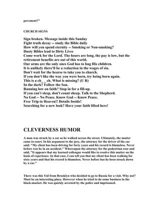 pavement?"
CHURCH SIG S
Sign broken. Message inside this Sunday
Fight truth decay -- study the Bible daily
How will you spend eternity -- Smoking or on-smoking?
Dusty Bibles lead to Dirty Lives
Come work for the Lord. The hours are long, the pay is low, but the
retirement benefits are out of this world.
Our arms are the only ones God has to hug His children.
It is unlikely there'll be a reduction in the wages of sin.
Don't wait for the hearse to take you to church.
If you don't like the way you were born, try being born again.
This is a ch_ _ ch. What is missing? (U R)
In the dark? Follow the Son.
Running low on faith? Stop in for a fill-up.
If you can't sleep, don't count sheep. Talk to the Shepherd.
o God -- o Peace. Know God -- Know Peace.
Free Trip to Heaven!! Details Inside!
Searching for a new look? Have your faith lifted here!
CLEVER ESS HUMOR
A man was struck by a car as he walked across the street. Ultimately, the matter
came to court. In his argument to the jury, the attorney for the driver of the car
said: "My client has been driving for forty years and his record is blameless. ever
before was he in an accident." Whereupon the attorney for the pedestrian rose and
said, "It appears that my learned colleague would like to resolve this matter on the
basis of experience. In that case, I can tell you that my client has been walking for
sixty years and that his record is blameless. ever before has he been struck down
by a car."
There was this Yid from Brooklyn who decided to go to Russia for a visit. Why not?
Must be an interesting place. However when he tried to do some business in the
black-market. He was quickly arrested by the police and imprisoned.
 