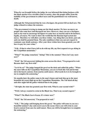 When he was brought before the judge, he was informed that doing business with
the black market was a terrible crime to society, since the people suffer from the
inability of the government to collect taxes and the punishment was well known,
death.
Although the Yid protested that he was a foreigner, his protest fell on deaf ears. The
judge refused to reduce the sentence.
"The government is trying to stamp out the black market. We have no mercy on
people who come here and disregard our laws. However, since you are a foreigner,
and we do want to encourage foreigners to come here as tourists and to do business,
legally, of course. We want to show the world that the Russian legal system has
mercy. Therefore we will allow you three wishes. Any thing that you desire, just ask
and you shall be granted them. The only condition is that you can not request to
commute your death sentence. After your three wishes have been granted, you will
have to pay for your crime."
"O.K., if that is what I have left to do with my life, my first request is to go skiing in
the Carpathian mountains."
"What?" the judge remarked, "skiing? This is the summer! There isn't any snow
now!"
"Well," the Yid answered, folding his arms across his chest, "I'm prepared to wait.
Because that's my first wish"
"Let it be so!" The judge banged his gavel on the desk and called the police. "When
the snow falls on the Carpathian Mountains, you are to fetch this Yid and let him
ski to his hearts content, from sunrise until sunset. Afterwards he is to be brought to
me to complete his sentencing."
Six months later the police came to the man's house and took him up to the most
beautiful ski resort high up on the Carpathian Mountains. The Yid skied all day
and after night fall the police whisked him to the judge.
"All right, the state has granted your first wish. What is your second wish?"
"Well, I always wanted to swim in the Black Sea. That is my second request."
"What?! The Black Sea is frozen. It's winter now!"
"Well," the Yid answered, "I'm prepared to wait."
"O.K.," The judge said banging down his gavel, "the police will come to you on a
beautiful summer's day and escort you to the ocean where you will swim to your
hearts content from sun rise until sunset. Then you will be brought here to complete
the sentencing."
 