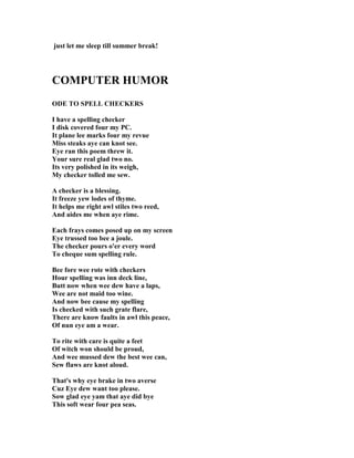 just let me sleep till summer break!
COMPUTER HUMOR
ODE TO SPELL CHECKERS
I have a spelling checker
I disk covered four my PC.
It plane lee marks four my revue
Miss steaks aye can knot see.
Eye ran this poem threw it.
Your sure real glad two no.
Its very polished in its weigh,
My checker tolled me sew.
A checker is a blessing.
It freeze yew lodes of thyme.
It helps me right awl stiles two reed,
And aides me when aye rime.
Each frays comes posed up on my screen
Eye trussed too bee a joule.
The checker pours o'er every word
To cheque sum spelling rule.
Bee fore wee rote with checkers
Hour spelling was inn deck line,
Butt now when wee dew have a laps,
Wee are not maid too wine.
And now bee cause my spelling
Is checked with such grate flare,
There are know faults in awl this peace,
Of nun eye am a wear.
To rite with care is quite a feet
Of witch won should be proud,
And wee mussed dew the best wee can,
Sew flaws are knot aloud.
That's why eye brake in two averse
Cuz Eye dew want too please.
Sow glad eye yam that aye did bye
This soft wear four pea seas.
 