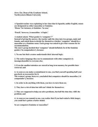 Jerry Zar, Dean of the Graduate School,
orthwestern Illinois University
A Spanish teacher was explaining to her class that in Spanish, unlike English, nouns
are designated as either masculine or feminine.
‘House’ for instance, is feminine: ‘la casa.’
‘Pencil,’ however, is masculine: ‘el lapiz.’
A student asked, ‘What gender is ‘computer’?’
Instead of giving the answer, the teacher split the class into two groups, male and
female, and asked them to decide for themselves whether ‘computer’ should be a
masculine or a feminine noun. Each group was asked to give four reasons for its
recommendation.
The men’s group decided that ‘computer’ should definitely be of the feminine
gender (‘la computadora’), because:
1. o one but their creator understands their internal logic;
2. The native language they use to communicate with other computers is
incomprehensible to everyone else;
3. Even the smallest mistakes are stored in long term memory for possible later
retrieval; and
4. As soon as you make a commitment to one, you find yourself spending half your
paycheck on accessories for it.
The women’s group, however, concluded that computers should be masculine (‘el
computador’), because:
1. In order to do anything with them, you have to turn them on;
2. They have a lot of data but still can’t think for themselves;
3. They are supposed to help you solve problems, but half the time they ARE the
problem; and
4. As soon as you commit to one, you realize that if you had waited a little longer,
you could have gotten a better model.
So are computers feminine or masculine?
 