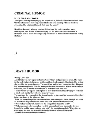 CRIMI AL HUMOR
IS IT EVER RIGHT TO LIE?
A burglar, needing money to pay his income taxes, decided to rob the safe in a store.
On the safe door he was very pleased to find a note reading: "Please don’t use
dynamite. The safe is not locked. Just turn the knob."
He did so. Instantly a heavy sandbag fell on him, the entire premises were
floodlighted, and alarms started clanging. As the police carried him out on a
stretcher, he was heard moaning: "My confidence in human nature has been rudely
shaken."
D
DEATH HUMOR
Wrong Color Suit
An old lady was very upset as her husband Albert had just passed away. She went
to the undertakers to have one last look at her dearly departed husband. The instant
she saw him she started crying. The mortician walked over to comfort her. Through
her tears she explained that she was upset because her dearest Albert was wearing a
black suit, and it was his fervent wish to be buried in a blue suit.
The mortician apologized and explained that traditionally they always put bodies in
a black suit, but he'd see what he could arrange.
The next day she returned to the funeral parlor to have one last moment with Albert
before the funeral the following day.
When the mortician pulled back the curtain, she managed a smile through her tears
as Albert was resplendent in a smart blue suit. She said to the mortician,
"Wonderful, wonderful, but where did you get that beautiful suit?"
"Well, yesterday afternoon after you left, a man about your husband's size was
brought in and he was wearing a blue suit," the mortician replied. "His wife was
quite upset because she wanted him buried in the traditional black suit."
Albert's wife smiled at the undertaker.
 
