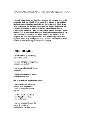 "After that," he continued, "it was just a matter of swapping the heads."
Funerals mean death, but they also can mean life-just as sewing is the
death of a seed, but it is life of the plant. It is the end of the seed but
the beginning of the plant, or the higher life of the seed. Many Jews
were saved from the azis by use of funerals. In Oct. 1943 there was
a somber procession of mourners moving through the streets of
Copenhagen, Denmark. azi guards paid no serious attention. At the
cemetery the procession of Jews were smuggled out of the country. Dr.
Karl Koster who conceived the whole idea was the registrar of the
hospital. He used the hospital to hide Jews and take by ambulance
to places where they could get out of the country. Thousands of Jews
walked in many funeral possessions and escaped.
DIET HUMOR
I decided I had to stop living
beyond my seams.
The only thing that was getting
thinner was my hair.
I ate so much I got thick to my
stomach.
I decided to go to great length
to change my width.
Oh, to be weighed and found wanting.
I discovered I was one of 25
million over weight men.
Those of course are round
figures.
I had too much army food,
everything I was eating
went to the front.
I learned you can't blame the
platter if you keep
getting fatter, for that is not
 