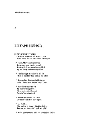 what is the matter.
E
EPITAPH HUMOR
HUMOROUS EPITAPHS
* Beneath this stone lies a merry lass
Who aimed for the brake and hit the gas
* Mary, Mary, quite contrary
How does your garden grow?
Quite well, I bet, since it's well fed
By her body decomposing below
* First a cough that carried me off
Then in a coffin they carried me off in
* He caught a fishbone in his throat
Which made him sing an angel's note
* Bob took time off work
By bourbon required
Then he took to the road
ow he's semi-retired
* Once I wasn't and the I was
And now I ain't all over again
* Ida Voider:
She walked in beauty like the night -
Beware her now, she's such a fright!
* When your razor is dull but you need a shave
 