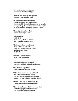 * Owen Moore has passed away
Owin' more than he could pay
* Beneath this stone my wife doth lie
ow she's at rest and so am I.
* It does my heart a world of good
To see you buried in a box of wood
You slept with them all when you were a-creepin'
ow you sleep alone while worms start to seep in.
In loving memory from your grieving widow...
* Expert gardener Pete Moss
Is now enriching the soil
* Grimm Rictus
1837 - 1913
Death's Grip Holds Me Tight,
But I Shall Return One ight
* Ruth and Johnny, side by side,
Went out for an auto ride
They hit a bump - Ruth hit a tree
And John kept going
Ruthlessly.
* She was a suicide blonde -
Dyed by her own hand.
* The hyacinthine boy for whom
Morn well might break and April bloom.
* On the 22nd day of June
Jonathan Fiddle went out of tune
* This stone was raised to Sarah Ford,
But not Sarah's virtues to record
For they're well known to all the town
o Lord - it was raised to keep her down!
* Life is a jest, and all things show it -
I thought so once and now I know it!
* Pass on, reader, and don't waste your time,
On bad biography and bitter rhyme
For what I am this stone insures,
 
