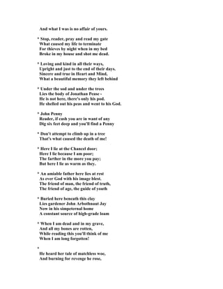 And what I was is no affair of yours.
* Stop, reader, pray and read my gate
What caused my life to terminate
For thieves by night when in my bed
Broke in my house and shot me dead.
* Loving and kind in all their ways,
Upright and just to the end of their days.
Sincere and true in Heart and Mind,
What a beautiful memory they left behind
* Under the sod and under the trees
Lies the body of Jonathan Pease -
He is not here, there's only his pod.
He shelled out his peas and went to his God.
* John Penny
Reader, if cash you are in want of any
Dig six feet deep and you'll find a Penny
* Don't attempt to climb up in a tree
That's what caused the death of me!
* Here I lie at the Chancel door;
Here I lie because I am poor;
The farther in the more you pay;
But here I lie as warm as they.
* An amiable father here lies at rest
As ever God with his image blest.
The friend of man, the friend of truth,
The friend of age, the guide of youth
* Buried here beneath this clay
Lies gardener John Arbothnaut Jay
ow in his simpeternal home
A constant source of high-grade loam
* When I am dead and in my grave,
And all my bones are rotten,
While reading this you'll think of me
When I am long forgotten!
*
He heard her tale of matchless woe,
And burning for revenge he rose,
 