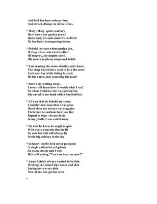 And laid her base seducer low,
And struck dismay to virtue's foes.
* Mary, Mary, quite contrary
How does your garden grow?
Quite well, it's said, since it's well fed
By her body decomposing below.
* Behold the spot where genius lies,
O drop a tear when talent dies!
Of tragedy, the mighty chief,
His power to please surpassed belief.
* You reading this stone should really know,
The chap buried here used to love the snow.
Until one day while riding his sled,
He hit a tree, thus removing his head!
* Here I lay, rotting away.
I never did learn how to watch what I say!
So when I told her she was getting fat,
She caved in my head with a baseball bat!
* All you that do behold my stone,
Consider how soon that I was gone
Death does not always warning give
Therefore be cautious how you live
Repent in time - do not delay
In my youth, I was called away
* He said he knew he ought to quit
With every cigarette that he lit
So now his butt will always lie
In the big ashtray in the sky
* In heavy traffic he'd never postpone
A single call on his cell phone
So listen closely and I vow
He's still asking "Can you hear me now?"
* Anna Retsick always wanted to be thin
Wishing she looked like bones and skin
Saying no to every dish
ow at last she got her wish
*
 