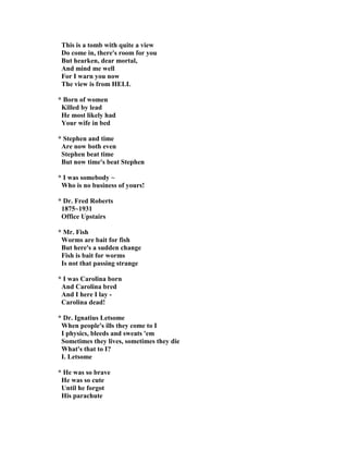This is a tomb with quite a view
Do come in, there's room for you
But hearken, dear mortal,
And mind me well
For I warn you now
The view is from HELL
* Born of women
Killed by lead
He most likely had
Your wife in bed
* Stephen and time
Are now both even
Stephen beat time
But now time's beat Stephen
* I was somebody ~
Who is no business of yours!
* Dr. Fred Roberts
1875~1931
Office Upstairs
* Mr. Fish
Worms are bait for fish
But here's a sudden change
Fish is bait for worms
Is not that passing strange
* I was Carolina born
And Carolina bred
And I here I lay -
Carolina dead!
* Dr. Ignatius Letsome
When people's ills they come to I
I physics, bleeds and sweats 'em
Sometimes they lives, sometimes they die
What's that to I?
I. Letsome
* He was so brave
He was so cute
Until he forgot
His parachute
 