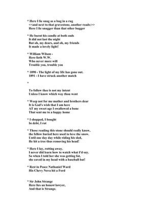 * Here I lie snug as a bug in a rug
<<and next to that gravestone, another reads:>>
Here I lie snugger than that other bugger
* He burnt his candle at both ends
It did not last the night
But oh, my dears, and oh, my friends
It made a lovely light!
* William Wilson -
Here lieth W.W.
Who never more will
Trouble you, trouble you
* 1890 - The light of my life has gone out.
1891 - I have struck another match
*
To follow thee is not my intent
Unless I know which way thou went
* Weep not for me mother and brothers dear
It is God's wish that I am here
AT my sweet age I swallowed a bone
That sent me to a happy home
* I shopped, I bought
In debt, I rot
* Those reading this stone should really know,
the fellow buried here used to love the snow.
Until one day day while riding his sled,
He hit a tree thus removing his head!
* Here I lay, rotting away.
I never did learn how to watch what I'd say.
So when I told her she was getting fat,
she caved in my head with a baseball bat!
* Rest in Peace athaniel Ward
His Chevy ova hit a Ford
* Sir John Strange
Here lies an honest lawyer,
And that is Strange.
 