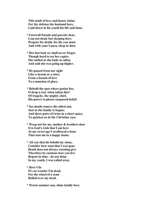 This tomb of love and honor claim;
For thy defense the husband here,
Laid down in his youth his life and fame.
* Farewell friends and parents dear,
I am not dead, but sleeping here.
Prepare for death, for die you must
And with your Laura, sleep in dust.
* Her last look we shall never forget,
Though hard to see her expire.
She smiled as she bade us adieu
And said she was going up higher.
* He passed from our sight
Like a dream or a story
From a bosom of love
To a mansion of glory.
* Behold the spot where genius lies,
O drop a tear when talent dies!
Of tragedy, the mighty chief,
His power to please surpassed belief.
* See death remove the eldest son,
Just as the family is begun;
And three pairs of twins in a short space,
To quicken us in the Christian race.
* Weep not for me, mother & brothers dear
It is God's wish that I am here
At my sweet age I swallowed a bone
That sent me to a happy home.
* All you that do behold my stone,
Consider how soon that I was gone
Death does not always warning give
Therefore be cautious how you live
Repent in time - do not delay
In my youth, I was called away
* Here I lie
It's no wonder I'm dead,
For the wheel of a semi
Rolled over my head.
* Warm summer sun, shine kindly here
 