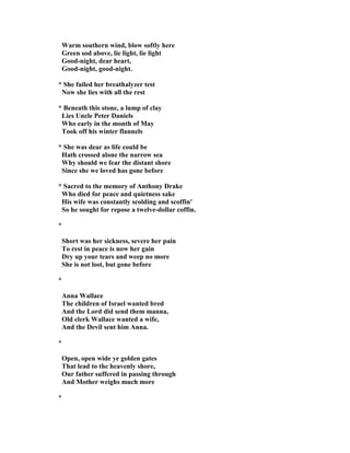 Warm southern wind, blow softly here
Green sod above, lie light, lie light
Good-night, dear heart,
Good-night, good-night.
* She failed her breathalyzer test
ow she lies with all the rest
* Beneath this stone, a lump of clay
Lies Uncle Peter Daniels
Who early in the month of May
Took off his winter flannels
* She was dear as life could be
Hath crossed alone the narrow sea
Why should we fear the distant shore
Since she we loved has gone before
* Sacred to the memory of Anthony Drake
Who died for peace and quietness sake
His wife was constantly scolding and scoffin'
So he sought for repose a twelve-dollar coffin.
*
Short was her sickness, severe her pain
To rest in peace is now her gain
Dry up your tears and weep no more
She is not lost, but gone before
*
Anna Wallace
The children of Israel wanted bred
And the Lord did send them manna,
Old clerk Wallace wanted a wife,
And the Devil sent him Anna.
*
Open, open wide ye golden gates
That lead to the heavenly shore,
Our father suffered in passing through
And Mother weighs much more
*
 