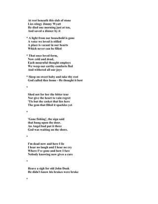At rest beneath this slab of stone
Lies stingy Jimmy Wyatt
He died one morning just at ten,
And saved a dinner by it
* A light from our household is gone
A voice we loved is stilled
A place is vacant in our hearts
Which never can be filled
* That once loved form,
ow cold and dead,
Each mournful thought employs
We weep our earthy comforts fled
And withered all our joys
* Sleep on sweet baby and take thy rest
God called thee home - He thought it best
*
Shed not for her the bitter tear
or give the heart to vain regret
'Tis but the casket that lies here
The gem that filled it sparkles yet
*
'Gone fishing', the sign said
that hung upon the door.
An Angel had put it there
God was waiting on the shore.
*
I'm dead now and here I lie
I hear no laugh and I hear no cry
Where I've gone and how I fare
obody knowing now gives a care
*
Heave a sigh for old John Doak
He didn't know his brakes were broke
*
 