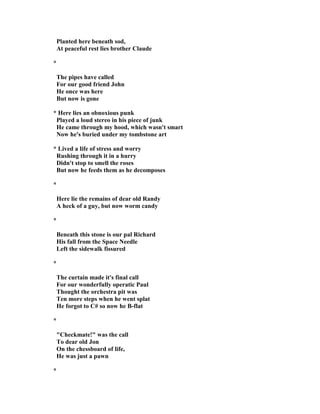 Planted here beneath sod,
At peaceful rest lies brother Claude
*
The pipes have called
For our good friend John
He once was here
But now is gone
* Here lies an obnoxious punk
Played a loud stereo in his piece of junk
He came through my hood, which wasn't smart
ow he's buried under my tombstone art
* Lived a life of stress and worry
Rushing through it in a hurry
Didn't stop to smell the roses
But now he feeds them as he decomposes
*
Here lie the remains of dear old Randy
A heck of a guy, but now worm candy
*
Beneath this stone is our pal Richard
His fall from the Space eedle
Left the sidewalk fissured
*
The curtain made it's final call
For our wonderfully operatic Paul
Thought the orchestra pit was
Ten more steps when he went splat
He forgot to C# so now he B-flat
*
"Checkmate!" was the call
To dear old Jon
On the chessboard of life,
He was just a pawn
*
 