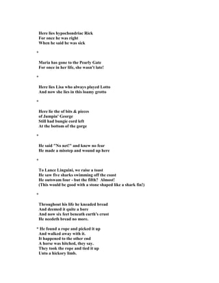 Here lies hypochondriac Rick
For once he was right
When he said he was sick
*
Maria has gone to the Pearly Gate
For once in her life, she wasn't late!
*
Here lies Lisa who always played Lotto
And now she lies in this loamy grotto
*
Here lie the of bits & pieces
of Jumpin' George
Still had bungie cord left
At the bottom of the gorge
*
He said " o net!" and knew no fear
He made a misstep and wound up here
*
To Lance Linguini, we raise a toast
He saw five sharks swimming off the coast
He outswam four - but the fifth? Almost!
(This would be good with a stone shaped like a shark fin!)
*
Throughout his life he kneaded bread
And deemed it quite a bore
And now six feet beneath earth's crust
He needeth bread no more.
* He found a rope and picked it up
And walked away with it.
It happened to the other end
A horse was hitched, they say.
They took the rope and tied it up
Unto a hickory limb.
 