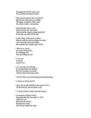 It happened that the other end
Was somehow hitched to him!
* She was not smart, she was not fair
But hearts with grief are swellin'
All empty stands her little chair
She died of eatin' watermelon
* Beneath this stone, we lie
Back to back, my wife and I
And when the angels trump shall trill
If she gets up, then I'll lie still
* Little Willy in the best of sashes
Played with fire and was burnt to ashes
Very soon the room got chillly
But nobody like to poke poor Willy.
* Wherever you be,
Let your wind go free
For holding it in
Was the killing of me!
* I was not
I am not
I grieve not
* As a stranger she did die,
In strange lands she doth lie
Here by strangers was laid
And her funeral charges paid.
* Tired of this eternal buttoning and unbuttoning
* I made an ash of myself
* Here lies an old Atheist by the name of Joe -
All dressed up, but no place to go!
* A victim of fast women and slow horses
* In memory of Beza Wood
Departed this life ovember 2, 1837
Aged 45 years
Here lies one Wood
Enclosed in wood,
One Wood within the other
 