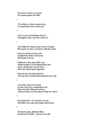 The outer wood is very good
We cannot praise the other
*
We all have a debt to nature due,
I've paid mine and so must you.
*
Life is a jest and all things show it
I thought so once, but now I know it.
*
You might be a king or just a street sweeper
But sooner or later, you dance with the reaper
* Here at rest lies Cowboy Joe
Grabbed the bull by the horns
But forgot to let go
* Killed by a lion, poor Betty Lou
While feeding it at Woodland Park Zoo
Such a shame she was not wiser -
Since she ended up his appetizer
* Here he lies, all cold and hard,
The last darn varmint that pooped in my yard
*
I was alive, but now I'm not
So now I lay here, continuing to rot.
Please be kind. Please be sincere,
And next time you visit, please bring me a beer!
*
Poor little Lily - ow food for worms
She didn't use soap and caught some germs
*
He liked to play, did little Matt
He played in traffic - And now he's flat
 