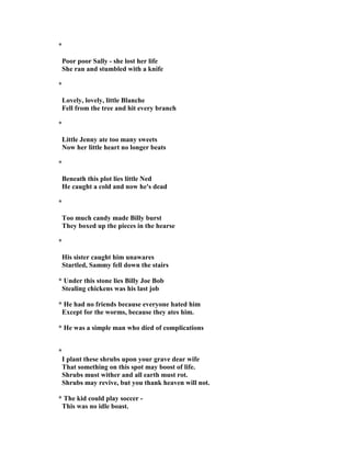 *
Poor poor Sally - she lost her life
She ran and stumbled with a knife
*
Lovely, lovely, little Blanche
Fell from the tree and hit every branch
*
Little Jenny ate too many sweets
ow her little heart no longer beats
*
Beneath this plot lies little ed
He caught a cold and now he's dead
*
Too much candy made Billy burst
They boxed up the pieces in the hearse
*
His sister caught him unawares
Startled, Sammy fell down the stairs
* Under this stone lies Billy Joe Bob
Stealing chickens was his last job
* He had no friends because everyone hated him
Except for the worms, because they ates him.
* He was a simple man who died of complications
*
I plant these shrubs upon your grave dear wife
That something on this spot may boost of life.
Shrubs must wither and all earth must rot.
Shrubs may revive, but you thank heaven will not.
* The kid could play soccer -
This was no idle boast.
 