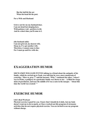 But the ball hit the net
When his head hit the post.
For a Wife and Husband
Grieve not for me my husband dear.
I am not dead but sleeping here.
With patience wait - perforce to die
And in a short time you'll come to I.
(the husband adds)
I am not grieved, my dearest wife.
Sleep on, I've got another wife.
Therefore, I cannot come to thee
For I must go and live with she.
EXAGGERATIO HUMOR
SIR WATKI WILLIAMS WY E talking to a friend about the antiquity of his
family, which he carried up to oah, was told that he was a mere mushroom of
yesterday. “How so, pray ?” said the baronet. “Why,” continued the other, “when I
was in Wales, a pedigree of a particular family was shown to me : it filled five large
skins of parchment, and near the middle of it was a note in the margin : ‘About this
time the world was created.’ ”
EXERCISE HUMOR
Life's Real Workout
Physical exercise is good for you. I know that I should do it daily, but my body
doesn't want me to do to much, so I have worked out this program of strenuous
activities that do not require physical exercise. You are invited to use my program
without charge.
 
