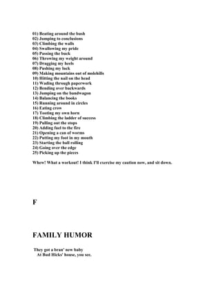 01) Beating around the bush
02) Jumping to conclusions
03) Climbing the walls
04) Swallowing my pride
05) Passing the buck
06) Throwing my weight around
07) Dragging my heels
08) Pushing my luck
09) Making mountains out of molehills
10) Hitting the nail on the head
11) Wading through paperwork
12) Bending over backwards
13) Jumping on the bandwagon
14) Balancing the books
15) Running around in circles
16) Eating crow
17) Tooting my own horn
18) Climbing the ladder of success
19) Pulling out the stops
20) Adding fuel to the fire
21) Opening a can of worms
22) Putting my foot in my mouth
23) Starting the ball rolling
24) Going over the edge
25) Picking up the pieces
Whew! What a workout! I think I'll exercise my caution now, and sit down.
F
FAMILY HUMOR
They got a bran' new baby
At Bud Hicks' house, you see.
 