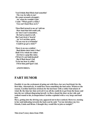 You'd think Bud Hicks had somethin'
The way he talks to me!
He comes around a-braggin',
An' when he wouldn't quit
I said: "What good's a baby?
You can't hunt fleas on it."
Then Bud turned to me an' told me
How loud that kid could yell,
An' lots I can't remember,
He had so much to tell.
But I got tired o' hearin'
An' so I ast him, quick,
"If you wuz in a-swimmin'
Could it go get a stick?"
There is no use a-talkin',
Bud thinks their baby's fine!
Huh! I'd a whole lot rather
Jest have a pup like mine.
I'll bet it's not bald-headed!
But if Bud doesn't fail
To let me hear it yellin',
I'll let him pull Spot's tail.
A O YMOUS.
FART HUMOR
Possibly it was the excitement of going out with Dave, her new boyfriend, for the
first time. Alternatively, it could have been something she had eaten. Whatever the
reason, Caroline had been stricken for the last hour with a rather bad attack of
wind. By the time her date arrived it was all she could do to get from the house and
into the car without disgracing herself. As Dave closed the door on her side and
walked round to his, in desperation Caroline exploded with a very large and loud
fart.
Dave, getting into the driving seat, appeared not to have noticed. However, turning
to her and indicating towards the back seat he said, "Let me introduce my two
friends, Linda and Brian. I thought they would like to join us tonight!"
This (true?) story dates from 1940:
 