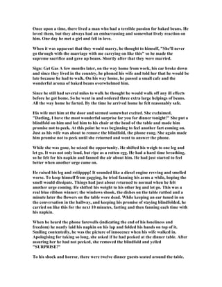 Once upon a time, there lived a man who had a terrible passion for baked beans. He
loved them, but they always had an embarrassing and somewhat lively reaction on
him. One day he met a girl and fell in love.
When it was apparent that they would marry, he thought to himself, "She'll never
go through with the marriage with me carrying on like this" so he made the
supreme sacrifice and gave up beans. Shortly after that they were married.
Sign: Get Gas A few months later, on the way home from work, his car broke down
and since they lived in the country, he phoned his wife and told her that he would be
late because he had to walk. On his way home, he passed a small cafe and the
wonderful aroma of baked beans overwhelmed him.
Since he still had several miles to walk he thought he would walk off any ill effects
before he got home. So he went in and ordered three extra large helpings of beans.
All the way home he farted. By the time he arrived home he felt reasonably safe.
His wife met him at the door and seemed somewhat excited. She exclaimed,
"Darling, I have the most wonderful surprise for you for dinner tonight!" She put a
blindfold on him and led him to his chair at the head of the table and made him
promise not to peek. At this point he was beginning to feel another fart coming on.
Just as his wife was about to remove the blindfold, the phone rang. She again made
him promise not to peek until she returned and went to answer the phone.
While she was gone, he seized the opportunity. He shifted his weigh to one leg and
let go. It was not only loud, but ripe as a rotten egg. He had a hard time breathing,
so he felt for his napkin and fanned the air about him. He had just started to feel
better when another urge came on.
He raised his leg and rriiipppp! It sounded like a diesel engine revving and smelled
worse. To keep himself from gagging, he tried fanning his arms a while, hoping the
smell would dissipate. Things had just about returned to normal when he felt
another urge coming. He shifted his weight to his other leg and let go. This was a
real blue ribbon winner; the windows shook, the dishes on the table rattled and a
minute later the flowers on the table were dead. While keeping an ear tuned in on
the conversation in the hallway, and keeping his promise of staying blindfolded, he
carried on like this for the next 10 minutes, farting and then fanning each time with
his napkin.
When he heard the phone farewells (indicating the end of his loneliness and
freedom) he neatly laid his napkin on his lap and folded his hands on top of it.
Smiling contentedly, he was the picture of innocence when his wife walked in.
Apologising for taking so long, she asked if he had peeked at the dinner table. After
assuring her he had not peeked, she removed the blindfold and yelled
"SURPRISE!"
To his shock and horror, there were twelve dinner guests seated around the table.
 