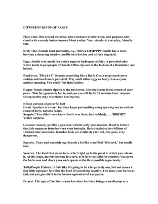 DIFFERE T KI DS OF FARTS
Plain Jane. One-second duration, nice resonant reverberation, and pungent odor
cloud with a nearly instantaneous 5-foot radius. Your standard, everyday, friendly
fart.
Beefy One. Sounds loud and butch, e.g., 'BRAAAMMPPP!' Smells like a cross
between a decaying meadow muffin on a hot day and a fresh dog-turd.
Eggy. Smells very much like rotten eggs (or hydrogen sulfide). A powerful odor
which tends to put people off lunch. Often rips out in the fashion of a Bunbuster (see
below).
Bunbuster. 'BRAAAP!' Sounds something like a Beefy One, except much more
sudden and much more powerful. May smell either eggy or beefy. Leaves your
asshole smarting. You really feel these babies.
Ripper. Sends seismic ripples to the next town. Rips the seams in the crotch of your
pants. This fart genuinely hurts, and you can still feel it 20 minutes later. Anyone
sitting nearby may experience hearing loss.
Kliban cartoon of powerful fart
Diesel. Sputters to a start, but then keeps putt-putting along spewing out an endless
cloud of dirty, noxious fumes.
Surprise! You didn't even know that it was there, but suddenly . . . 'BRRMP!'
Yellow surprise
Gunshot. Sounds just like a gunshot. Unbelievably loud indoors. Hard to believe
that this emanates from between your buttocks. Bullet explodes into billions of
virulent odor molecules. Gunshot farts are relatively rare but, like guns, very
dangerous.
Squeaky. Puny and unsatisfying. Sounds a bit like a muffled 'Wheeeek,' but smells
foul.
Worrier. The kind that seems to be a fart right up to the point at which you release
it. At this stage, matters become less sure, as it feels too solid for comfort. You go to
the bathroom and check your underpants at the first possible opportunity.
ToiletPoopie Prelude. It feels like it's going to be a large beefy one, but out comes a
tiny little squeaker fart plus the head of something massive. You tense your buttocks
fast, lest you give birth to the brown equivalent of a zeppelin.
Present. The type of fart that seems harmless, but then brings a small poop as a
 