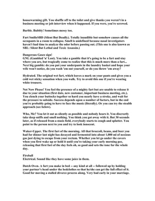 housewarming gift. You shuffle off to the toilet and give thanks you weren't in a
business meeting or job interview when it happened. If you were, you're screwed.
Burble. Bubbly! Sometimes messy too.
Fart SmilieSBD (Silent But Deadly). Totally inaudible but somehow causes all the
occupants in a room to collapse. Smell is undefined because nasal investigators
haven't had time to analyze the odor before passing out. (This one is also known as
SBL: Silent But Lethal and Toxic Assassin.)
Dangerous Gases sign!
G L (Gambled 'n' Lost). You take a gamble that it's going to be a fart and stay
where you are, but tragically come to realize that this is much more than a fart...
ext big gamble: do you put your underpants in the laundry basket and hope your
wife won't notice, do you wash 'em out yourself, or do you throw 'em away?
Hydrated. The original wet fart, which leaves a mark on your pants and gives you a
cold wet sticky sensation when you walk. Try to avoid this one if you're wearing
white trousers.
ot ow Please! You feel the presence of a mighty fart but are unable to release it
due to your situation (first date, new customer, important business meeting, etc.).
You clench your buttocks together so hard you nearly have a stroke, and wait for
the pressure to subside. Success depends upon a number of factors, but in the end
you're probably going to have to face the music (literally). Or you can try the stealth
approach (see below).
Who, Me? You let it out as silently as possible and nobody hears it. You discreetly
take deep sniffs and smell nothing. You think you got away with it. But 30 seconds
later, as if released from a stasis field, everybody starts to cough and splutter. You
point to the person next to you and try to look innocent.
Waker-Upper. The first fart of the morning. All that broccoli, beans, and beer you
had for dinner last night has decayed and fermented into about 1,000 ml of noxious
gas just dying to escape from your rectum. Whether you let go under the covers
when you first wake up or hold it until you're taking your early morning pee,
releasing that first fart of the day feels oh, so good and sets the tone for the whole
day.
Fireball
Electrical. Sound like they have some juice in them.
Dutch Oven. A fart you make in bed -- any kind at all -- followed up by holding
your partner's head under the bedclothes so that he/she can get the full effect of it.
Good for moving a stalled divorce process along. Very bad early in your marriage.
 