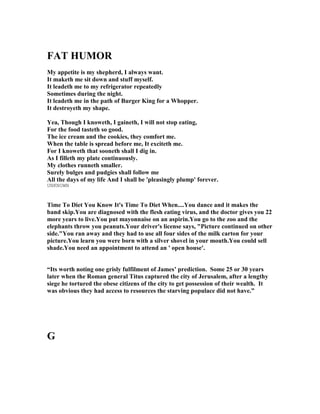 FAT HUMOR
My appetite is my shepherd, I always want.
It maketh me sit down and stuff myself.
It leadeth me to my refrigerator repeatedly
Sometimes during the night.
It leadeth me in the path of Burger King for a Whopper.
It destroyeth my shape.
Yea, Though I knoweth, I gaineth, I will not stop eating,
For the food tasteth so good.
The ice cream and the cookies, they comfort me.
When the table is spread before me, It exciteth me.
For I knoweth that sooneth shall I dig in.
As I filleth my plate continuously.
My clothes runneth smaller.
Surely bulges and pudgies shall follow me
All the days of my life And I shall be 'pleasingly plump' forever.
UNKNOWN
Time To Diet You Know It's Time To Diet When....You dance and it makes the
band skip.You are diagnosed with the flesh eating virus, and the doctor gives you 22
more years to live.You put mayonnaise on an aspirin.You go to the zoo and the
elephants throw you peanuts.Your driver's license says, "Picture continued on other
side."You ran away and they had to use all four sides of the milk carton for your
picture.You learn you were born with a silver shovel in your mouth.You could sell
shade.You need an appointment to attend an ' open house'.
“Its worth noting one grisly fulfilment of James’ prediction. Some 25 or 30 years
later when the Roman general Titus captured the city of Jerusalem, after a lengthy
siege he tortured the obese citizens of the city to get possession of their wealth. It
was obvious they had access to resources the starving populace did not have.”
G
 