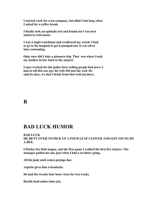 I started work for a tea company, but didn't last long when
I asked for a coffee break.
I finally took an aptitude test and found out I was best
suited to retirement.
I was a night watchman and swallowed my watch. I had
to go to the hospital to get it pumped out. It was all so
time consuming.
Only once did I take a pleasure trip. That was when I took
my mother in law back to the airport.
I once worked for the police force telling people bad news. I
had to tell this one guy his wife fell into the well. He
said its okey, we don't drink from that well anymore.
B
BAD LUCK HUMOR
BAD LUCK
HE BE T OVER TO PICK UP A FOUR LEAF CLOVER A D GOT STU G BY
A BEE.
I Pitcher for little league, and the first game I walked the first five batters. The
manager pulled me out, just when I had a no hitter going.
All his junk mail comes postage due.
Aspirin gives him a headache.
He had the twenty four hour virus for two weeks.
Health food makes him sick.
 