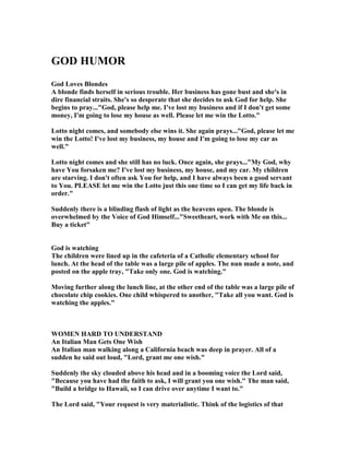 GOD HUMOR
God Loves Blondes
A blonde finds herself in serious trouble. Her business has gone bust and she's in
dire financial straits. She's so desperate that she decides to ask God for help. She
begins to pray..."God, please help me. I've lost my business and if I don't get some
money, I'm going to lose my house as well. Please let me win the Lotto."
Lotto night comes, and somebody else wins it. She again prays..."God, please let me
win the Lotto! I've lost my business, my house and I'm going to lose my car as
well."
Lotto night comes and she still has no luck. Once again, she prays..."My God, why
have You forsaken me? I've lost my business, my house, and my car. My children
are starving. I don't often ask You for help, and I have always been a good servant
to You. PLEASE let me win the Lotto just this one time so I can get my life back in
order."
Suddenly there is a blinding flash of light as the heavens open. The blonde is
overwhelmed by the Voice of God Himself..."Sweetheart, work with Me on this...
Buy a ticket"
God is watching
The children were lined up in the cafeteria of a Catholic elementary school for
lunch. At the head of the table was a large pile of apples. The nun made a note, and
posted on the apple tray, "Take only one. God is watching."
Moving further along the lunch line, at the other end of the table was a large pile of
chocolate chip cookies. One child whispered to another, "Take all you want. God is
watching the apples."
WOME HARD TO U DERSTA D
An Italian Man Gets One Wish
An Italian man walking along a California beach was deep in prayer. All of a
sudden he said out loud, "Lord, grant me one wish."
Suddenly the sky clouded above his head and in a booming voice the Lord said,
"Because you have had the faith to ask, I will grant you one wish." The man said,
"Build a bridge to Hawaii, so I can drive over anytime I want to."
The Lord said, "Your request is very materialistic. Think of the logistics of that
 